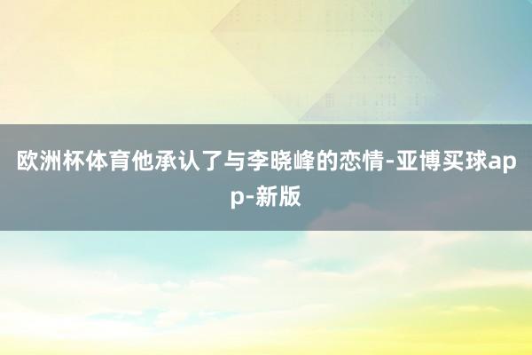 欧洲杯体育他承认了与李晓峰的恋情-亚博买球app-新版