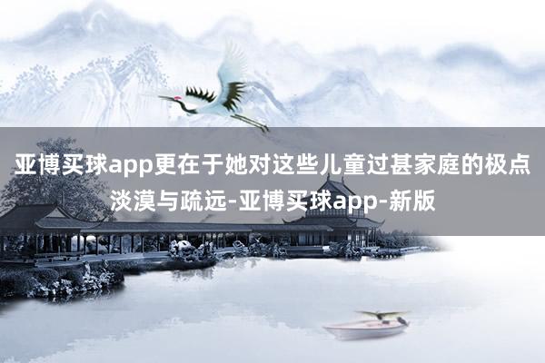 亚博买球app更在于她对这些儿童过甚家庭的极点淡漠与疏远-亚博买球app-新版