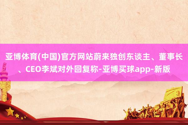 亚博体育(中国)官方网站　　蔚来独创东谈主、董事长、CEO李斌对外回复称-亚博买球app-新版