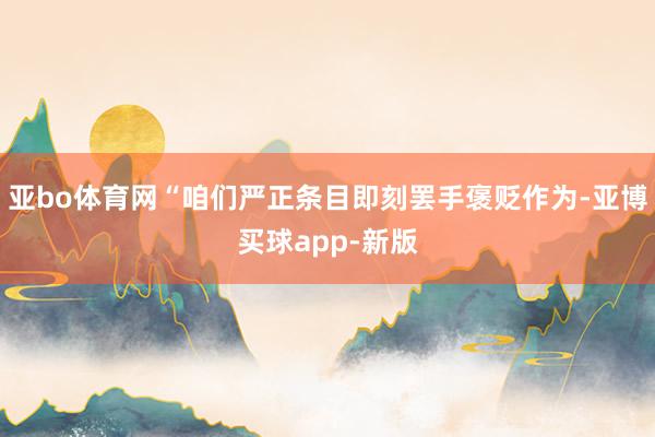 亚bo体育网“咱们严正条目即刻罢手褒贬作为-亚博买球app-新版