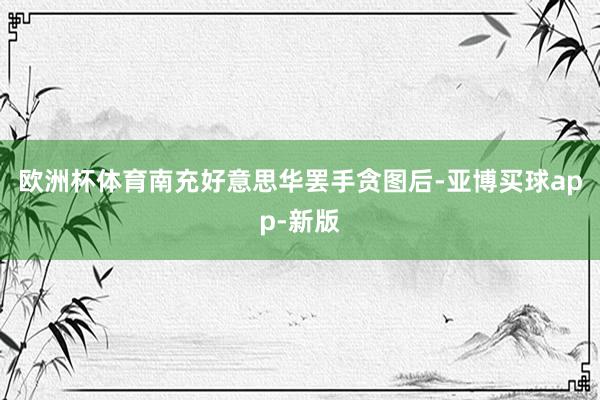 欧洲杯体育南充好意思华罢手贪图后-亚博买球app-新版