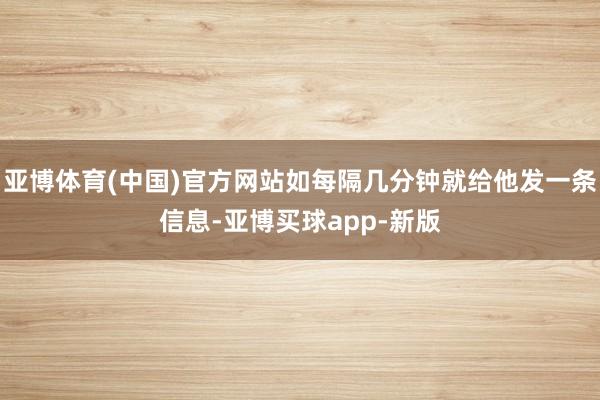 亚博体育(中国)官方网站如每隔几分钟就给他发一条信息-亚博买球app-新版