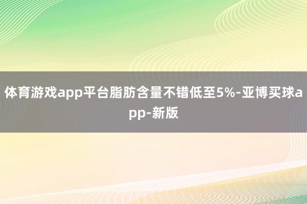 体育游戏app平台脂肪含量不错低至5%-亚博买球app-新版