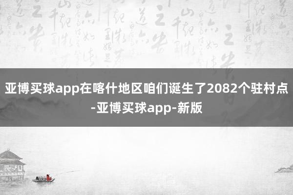 亚博买球app在喀什地区咱们诞生了2082个驻村点-亚博买球app-新版