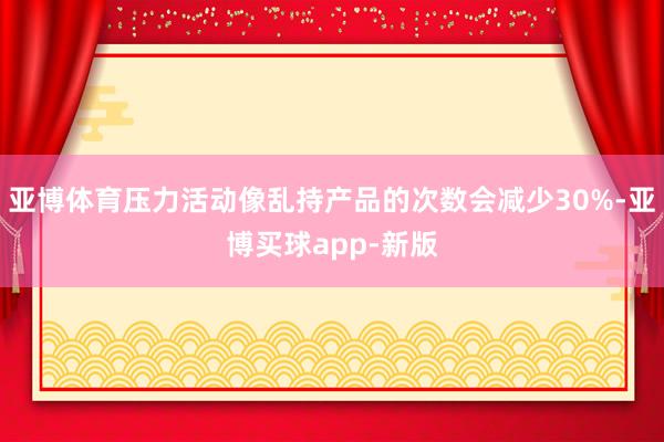 亚博体育压力活动像乱持产品的次数会减少30%-亚博买球app-新版