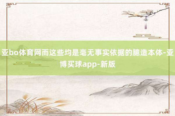 亚bo体育网而这些均是毫无事实依据的臆造本体-亚博买球app-新版