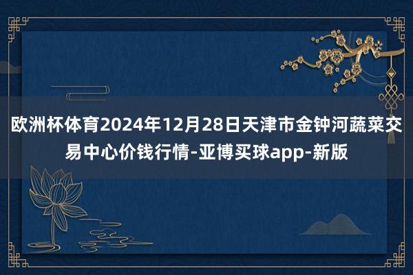 欧洲杯体育2024年12月28日天津市金钟河蔬菜交易中心价钱行情-亚博买球app-新版