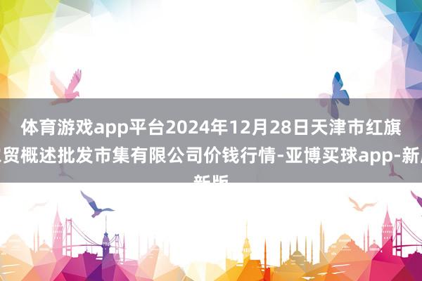 体育游戏app平台2024年12月28日天津市红旗农贸概述批发市集有限公司价钱行情-亚博买球app-新版