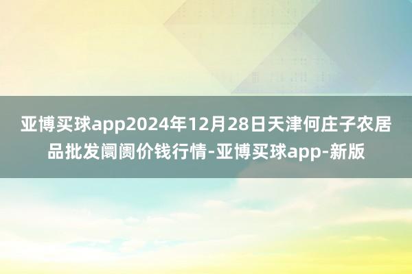 亚博买球app2024年12月28日天津何庄子农居品批发阛阓价钱行情-亚博买球app-新版