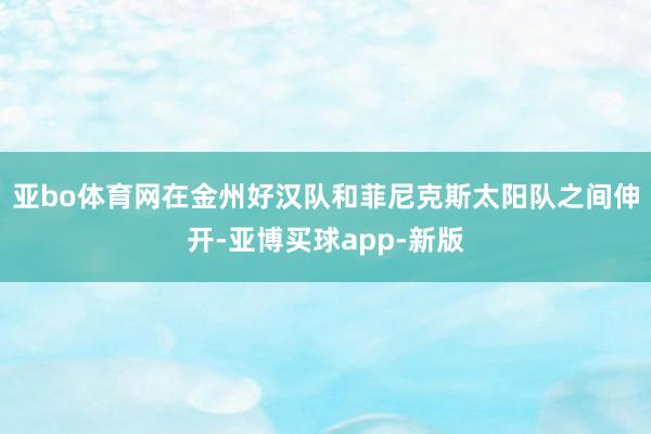亚bo体育网在金州好汉队和菲尼克斯太阳队之间伸开-亚博买球app-新版