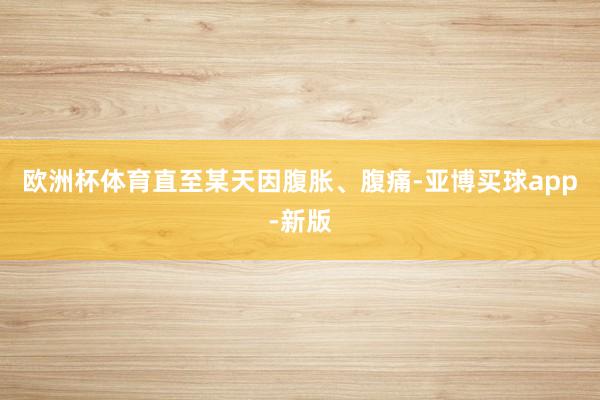欧洲杯体育直至某天因腹胀、腹痛-亚博买球app-新版