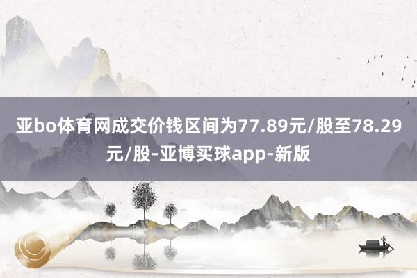 亚bo体育网成交价钱区间为77.89元/股至78.29元/股-亚博买球app-新版