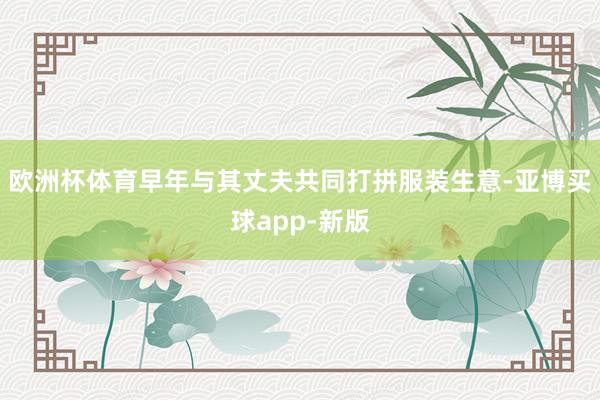 欧洲杯体育早年与其丈夫共同打拼服装生意-亚博买球app-新版