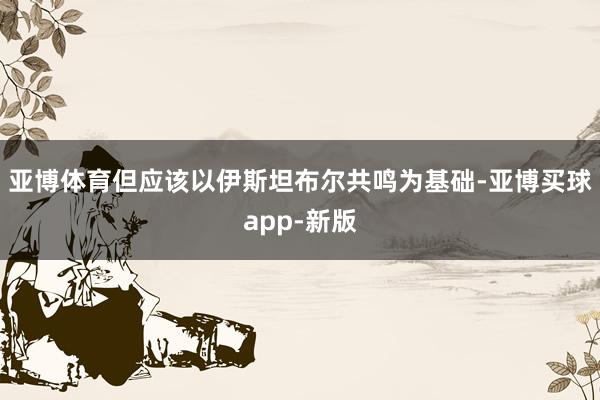 亚博体育但应该以伊斯坦布尔共鸣为基础-亚博买球app-新版