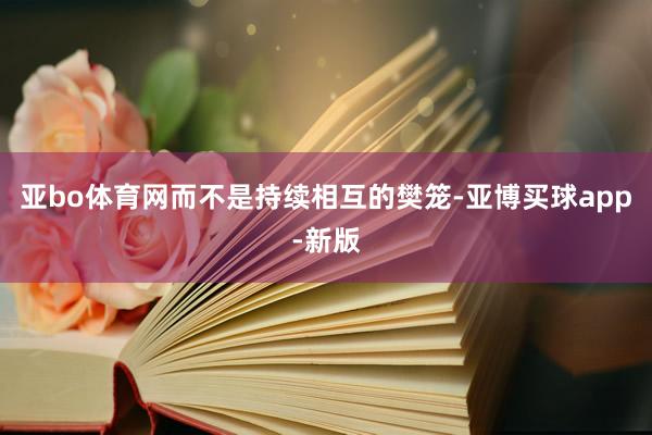 亚bo体育网而不是持续相互的樊笼-亚博买球app-新版