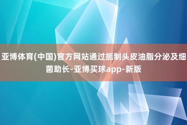 亚博体育(中国)官方网站通过扼制头皮油脂分泌及细菌助长-亚博买球app-新版