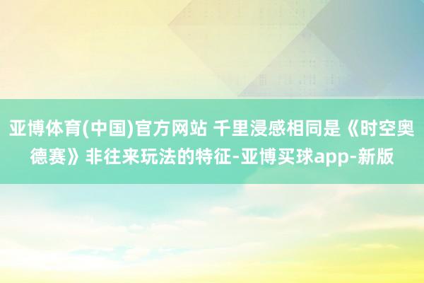 亚博体育(中国)官方网站 千里浸感相同是《时空奥德赛》非往来玩法的特征-亚博买球app-新版
