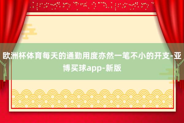 欧洲杯体育每天的通勤用度亦然一笔不小的开支-亚博买球app-新版