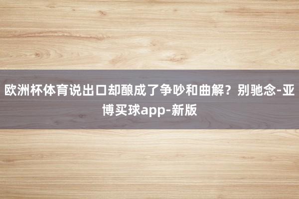 欧洲杯体育说出口却酿成了争吵和曲解?别驰念-亚博买球app-新版