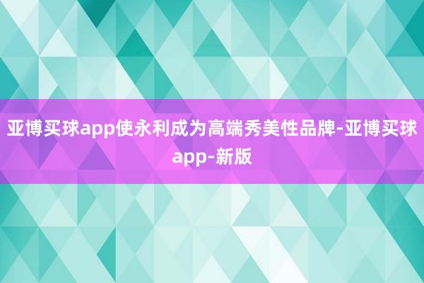 亚博买球app使永利成为高端秀美性品牌-亚博买球app-新版