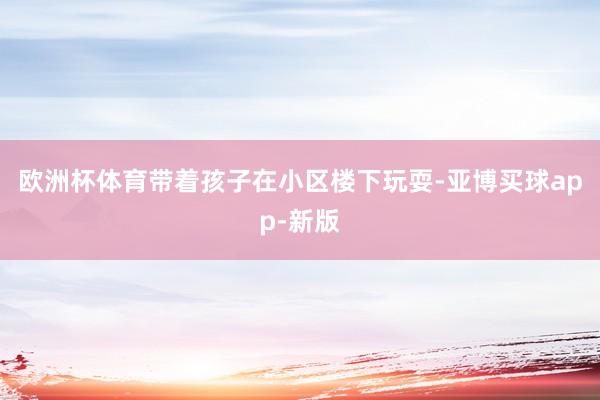 欧洲杯体育带着孩子在小区楼下玩耍-亚博买球app-新版
