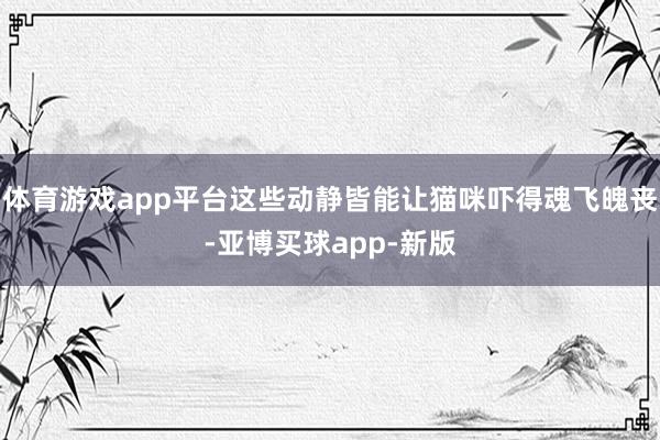 体育游戏app平台这些动静皆能让猫咪吓得魂飞魄丧-亚博买球app-新版