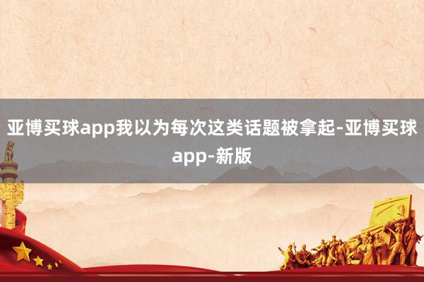 亚博买球app我以为每次这类话题被拿起-亚博买球app-新版