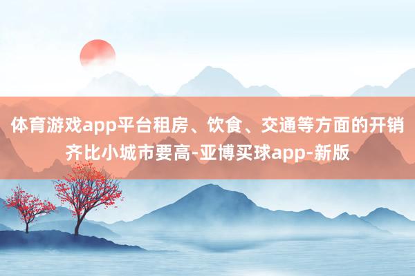 体育游戏app平台租房、饮食、交通等方面的开销齐比小城市要高-亚博买球app-新版