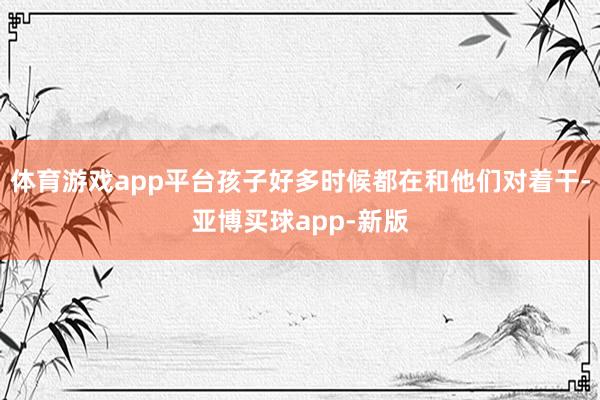 体育游戏app平台孩子好多时候都在和他们对着干-亚博买球app-新版