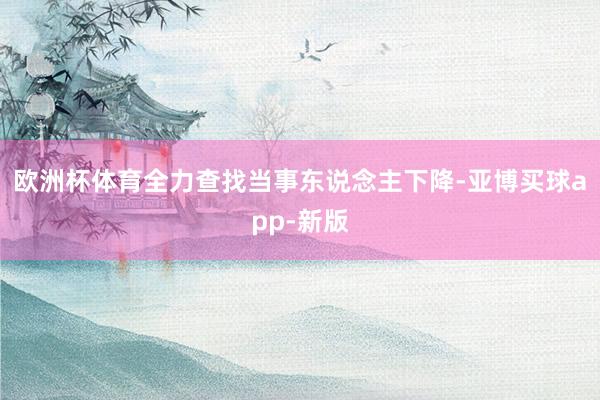 欧洲杯体育全力查找当事东说念主下降-亚博买球app-新版