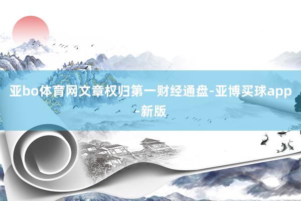 亚bo体育网文章权归第一财经通盘-亚博买球app-新版