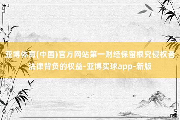 亚博体育(中国)官方网站第一财经保留根究侵权者法律背负的权益-亚博买球app-新版