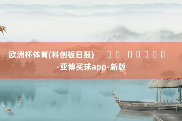 欧洲杯体育(科创板日报)      		  					  -亚博买球app-新版