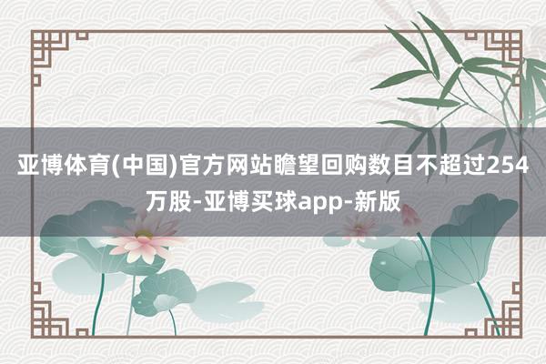 亚博体育(中国)官方网站瞻望回购数目不超过254万股-亚博买球app-新版