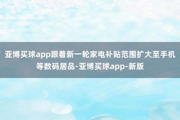 亚博买球app跟着新一轮家电补贴范围扩大至手机等数码居品-亚博买球app-新版