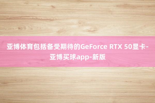 亚博体育包括备受期待的GeForce RTX 50显卡-亚博买球app-新版