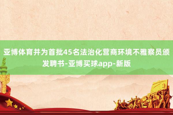 亚博体育并为首批45名法治化营商环境不雅察员颁发聘书-亚博买球app-新版