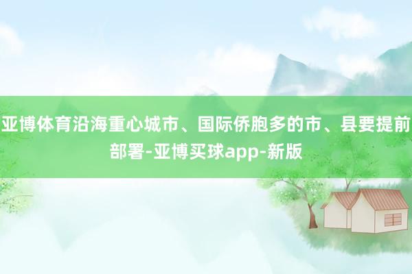 亚博体育沿海重心城市、国际侨胞多的市、县要提前部署-亚博买球app-新版