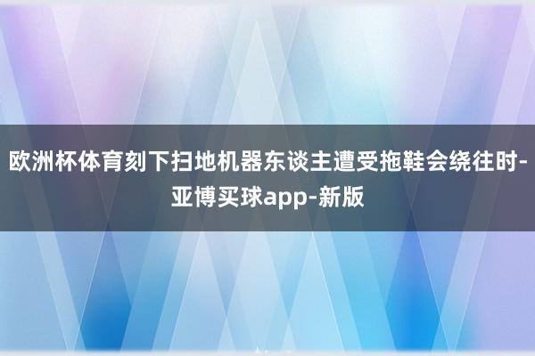 欧洲杯体育刻下扫地机器东谈主遭受拖鞋会绕往时-亚博买球app-新版
