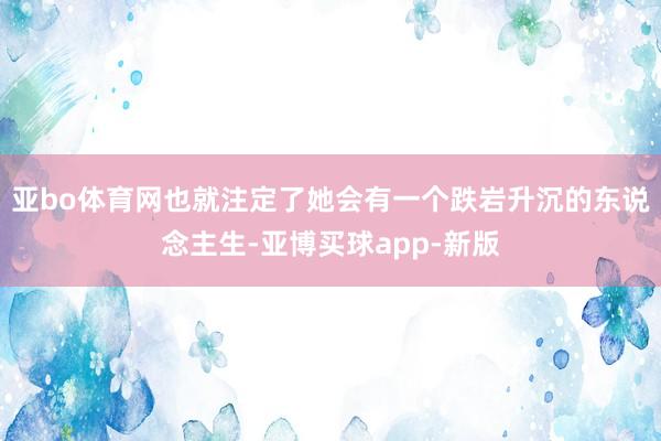 亚bo体育网也就注定了她会有一个跌岩升沉的东说念主生-亚博买球app-新版