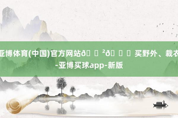 亚博体育(中国)官方网站🈲👉买野外、裁衣-亚博买球app-新版