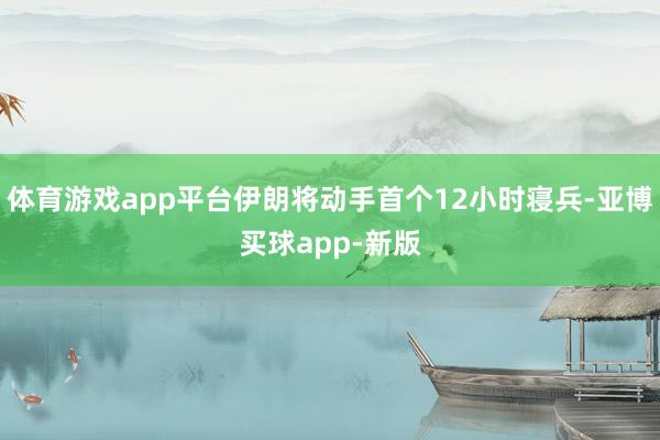 体育游戏app平台伊朗将动手首个12小时寝兵-亚博买球app-新版