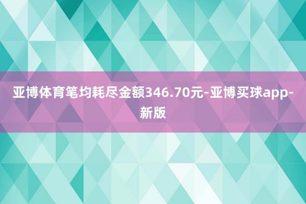 亚博体育笔均耗尽金额346.70元-亚博买球app-新版