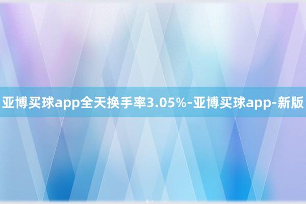 亚博买球app全天换手率3.05%-亚博买球app-新版