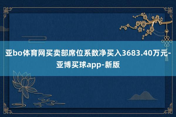 亚bo体育网买卖部席位系数净买入3683.40万元-亚博买球app-新版