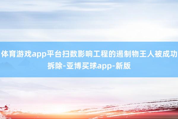 体育游戏app平台扫数影响工程的遏制物王人被成功拆除-亚博买球app-新版