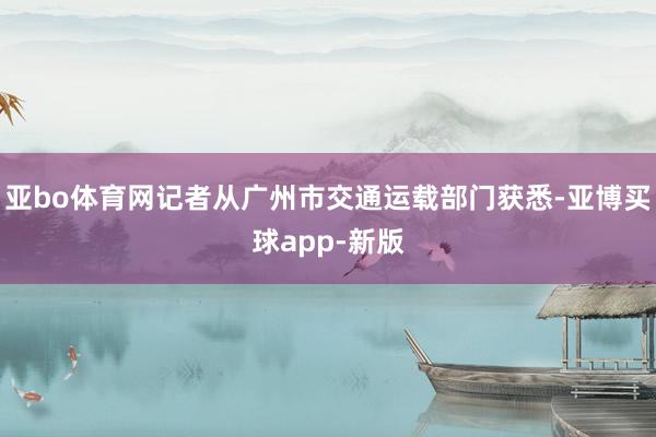 亚bo体育网记者从广州市交通运载部门获悉-亚博买球app-新版