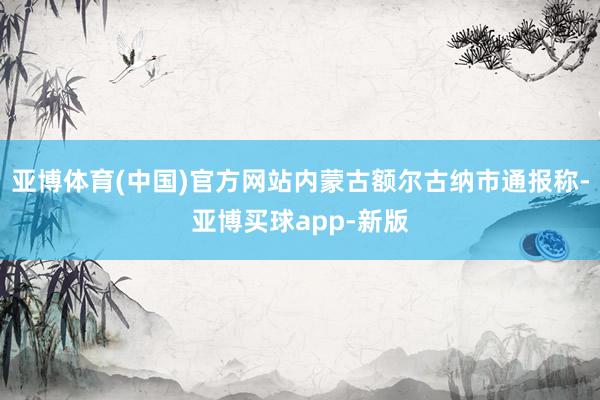 亚博体育(中国)官方网站内蒙古额尔古纳市通报称-亚博买球app-新版