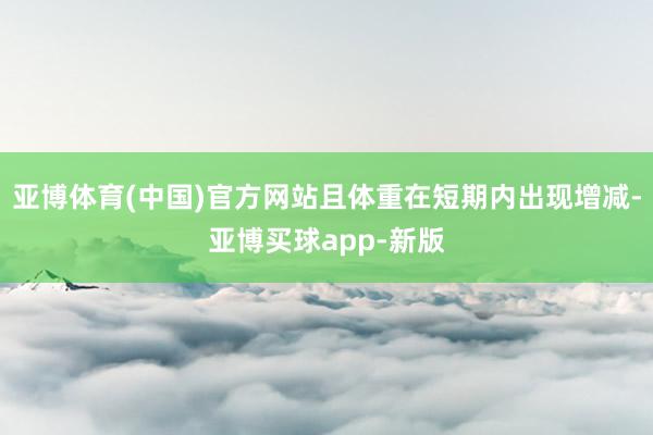 亚博体育(中国)官方网站且体重在短期内出现增减-亚博买球app-新版