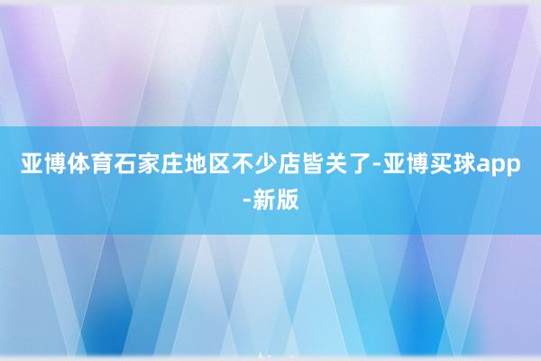 亚博体育石家庄地区不少店皆关了-亚博买球app-新版